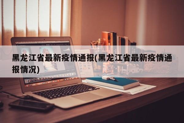 黑龙江省最新疫情通报(黑龙江省最新疫情通报情况)