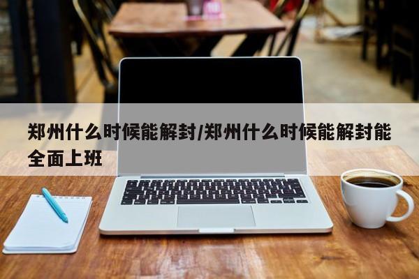 郑州什么时候能解封/郑州什么时候能解封能全面上班