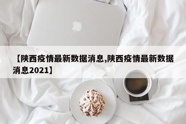 【陕西疫情最新数据消息,陕西疫情最新数据消息2021】