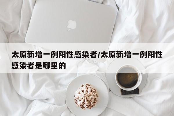 太原新增一例阳性感染者/太原新增一例阳性感染者是哪里的
