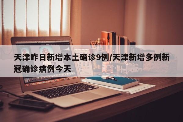 天津昨日新增本土确诊9例/天津新增多例新冠确诊病例今天
