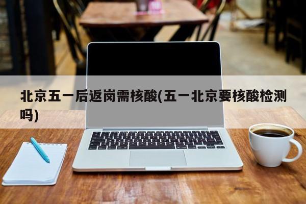 北京五一后返岗需核酸(五一北京要核酸检测吗)