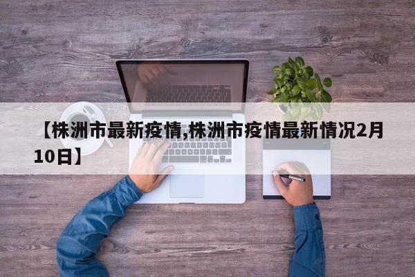 【株洲市最新疫情,株洲市疫情最新情况2月10日】