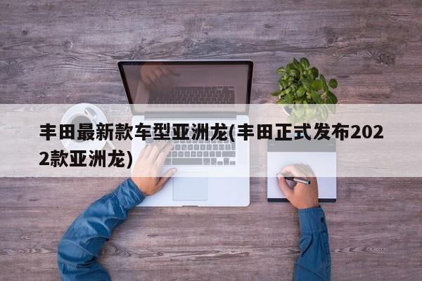 丰田最新款车型亚洲龙(丰田正式发布2022款亚洲龙)