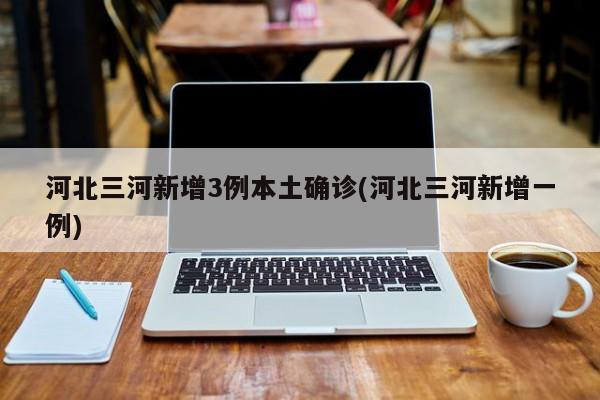 河北三河新增3例本土确诊(河北三河新增一例)