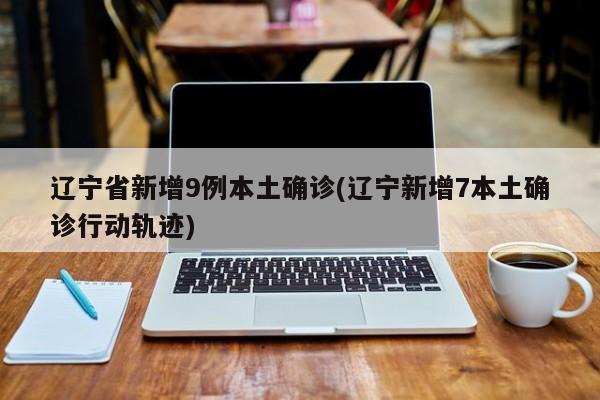 辽宁省新增9例本土确诊(辽宁新增7本土确诊行动轨迹)