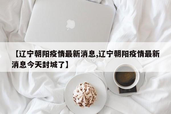 【辽宁朝阳疫情最新消息,辽宁朝阳疫情最新消息今天封城了】
