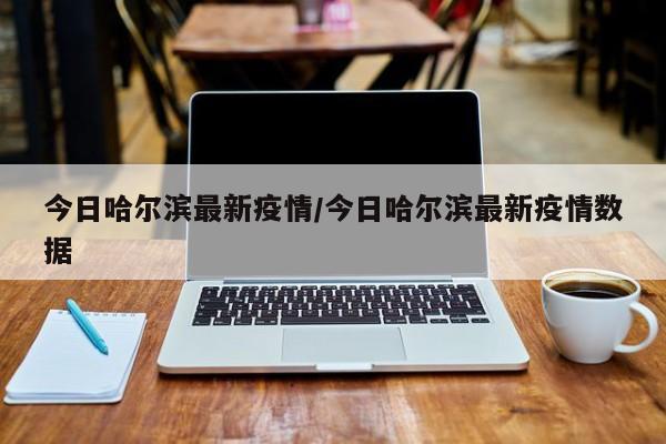 今日哈尔滨最新疫情/今日哈尔滨最新疫情数据
