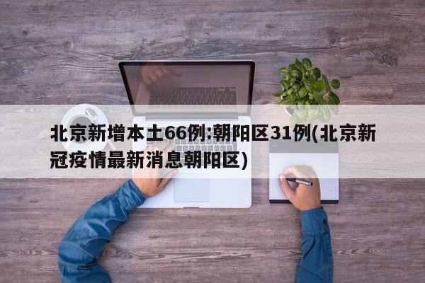 北京新增本土66例:朝阳区31例(北京新冠疫情最新消息朝阳区)