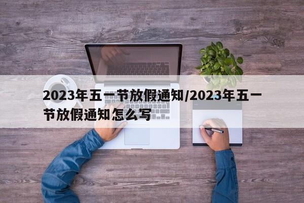 2023年五一节放假通知/2023年五一节放假通知怎么写