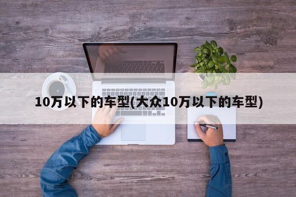 10万以下的车型(大众10万以下的车型)