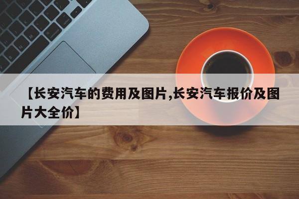 【长安汽车的费用及图片,长安汽车报价及图片大全价】