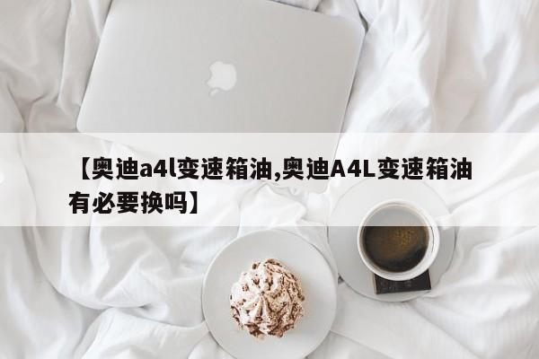 【奥迪a4l变速箱油,奥迪A4L变速箱油有必要换吗】