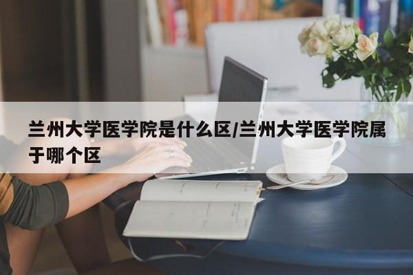兰州大学医学院是什么区/兰州大学医学院属于哪个区