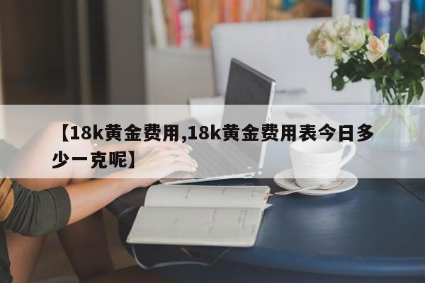 【18k黄金费用,18k黄金费用表今日多少一克呢】