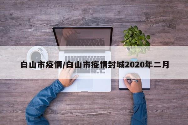 白山市疫情/白山市疫情封城2020年二月