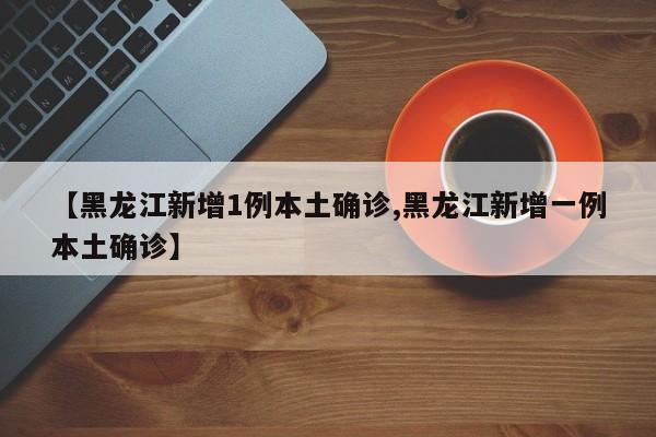【黑龙江新增1例本土确诊,黑龙江新增一例本土确诊】