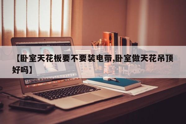 【卧室天花板要不要装电带,卧室做天花吊顶好吗】