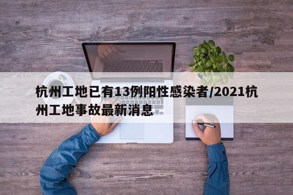 杭州工地已有13例阳性感染者/2021杭州工地事故最新消息