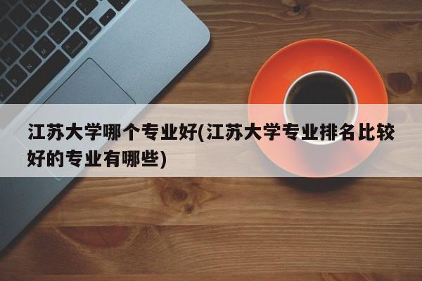江苏大学哪个专业好(江苏大学专业排名比较好的专业有哪些)