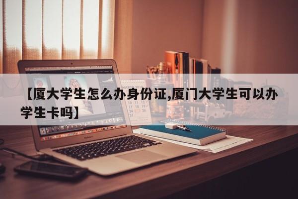 【厦大学生怎么办身份证,厦门大学生可以办学生卡吗】