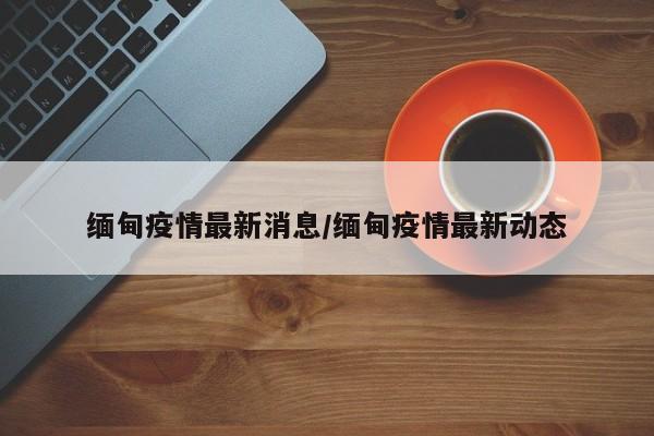 缅甸疫情最新消息/缅甸疫情最新动态