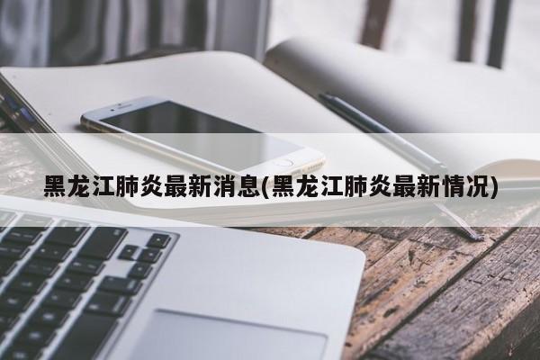 黑龙江肺炎最新消息(黑龙江肺炎最新情况)
