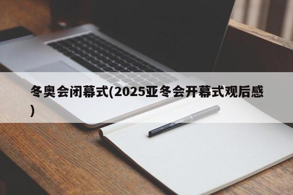 冬奥会闭幕式(2025亚冬会开幕式观后感)