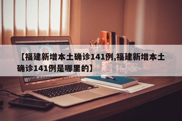 【福建新增本土确诊141例,福建新增本土确诊141例是哪里的】
