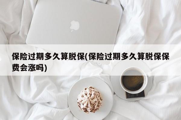 保险过期多久算脱保(保险过期多久算脱保保费会涨吗)