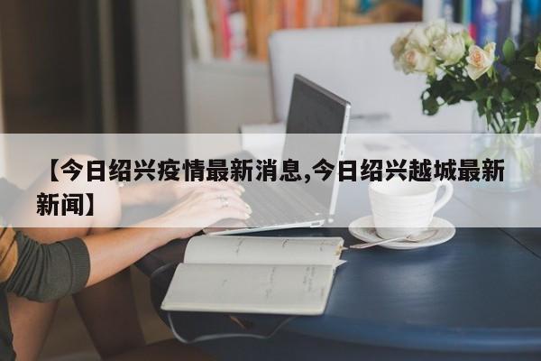 【今日绍兴疫情最新消息,今日绍兴越城最新新闻】