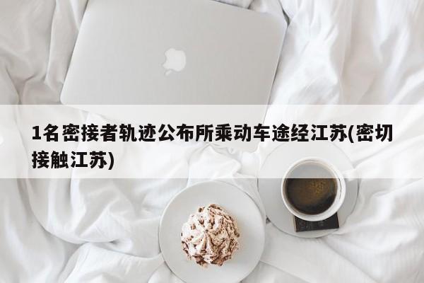 1名密接者轨迹公布所乘动车途经江苏(密切接触江苏)
