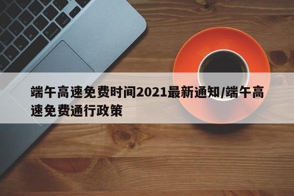 端午高速免费时间2021最新通知/端午高速免费通行政策
