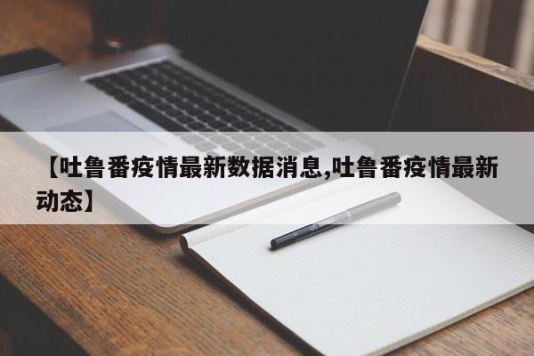 【吐鲁番疫情最新数据消息,吐鲁番疫情最新动态】