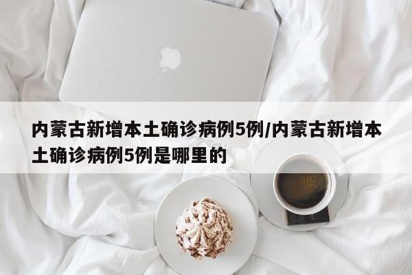 内蒙古新增本土确诊病例5例/内蒙古新增本土确诊病例5例是哪里的
