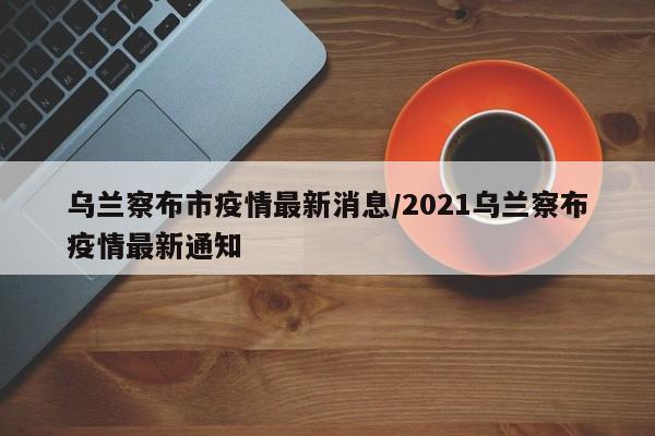 乌兰察布市疫情最新消息/2021乌兰察布疫情最新通知