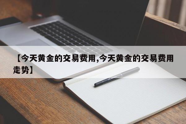 【今天黄金的交易费用,今天黄金的交易费用走势】