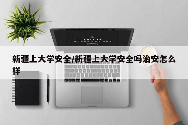 新疆上大学安全/新疆上大学安全吗治安怎么样
