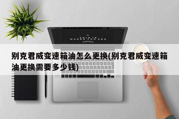 别克君威变速箱油怎么更换(别克君威变速箱油更换需要多少钱)