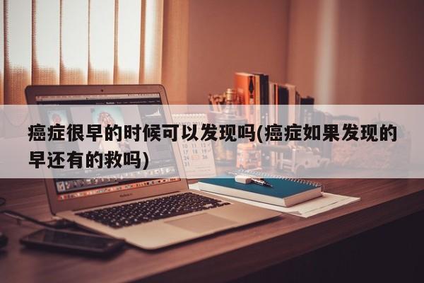 癌症很早的时候可以发现吗(癌症如果发现的早还有的救吗)