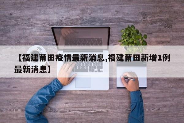 【福建莆田疫情最新消息,福建莆田新增1例最新消息】