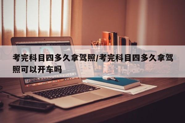 考完科目四多久拿驾照/考完科目四多久拿驾照可以开车吗