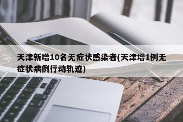 天津新增10名无症状感染者(天津增1例无症状病例行动轨迹)