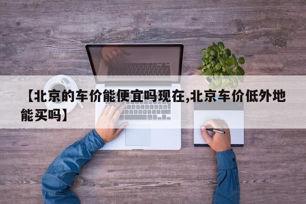 【北京的车价能便宜吗现在,北京车价低外地能买吗】