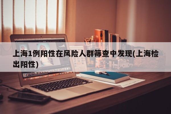 上海1例阳性在风险人群筛查中发现(上海检出阳性)