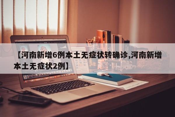 【河南新增6例本土无症状转确诊,河南新增本土无症状2例】