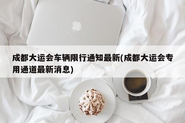 成都大运会车辆限行通知最新(成都大运会专用通道最新消息)