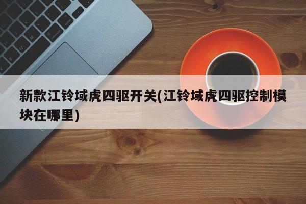 新款江铃域虎四驱开关(江铃域虎四驱控制模块在哪里)