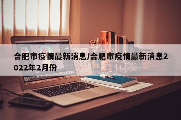 合肥市疫情最新消息/合肥市疫情最新消息2022年2月份
