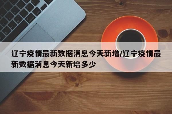 辽宁疫情最新数据消息今天新增/辽宁疫情最新数据消息今天新增多少